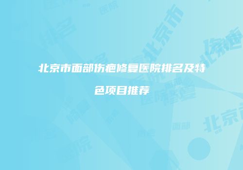 北京市面部伤疤修复医院排名及特色项目推荐