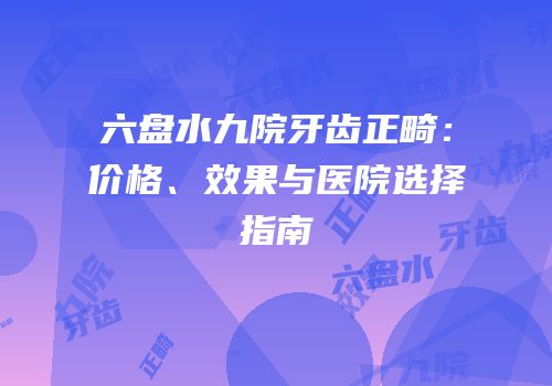 六盘水九院牙齿正畸：价格、效果与医院选择指南