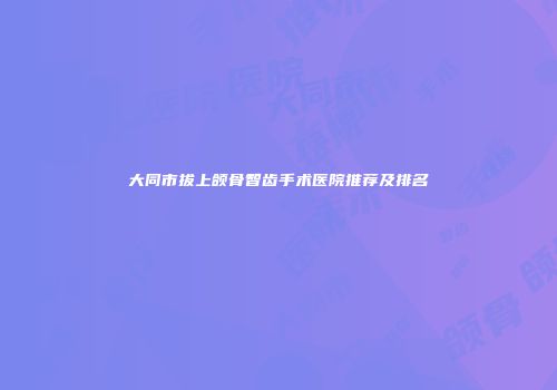 大同市拔上颌骨智齿手术医院推荐及排名
