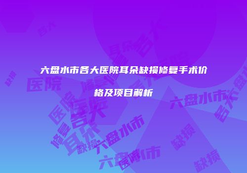 六盘水市各大医院耳朵缺损修复手术价格及项目解析