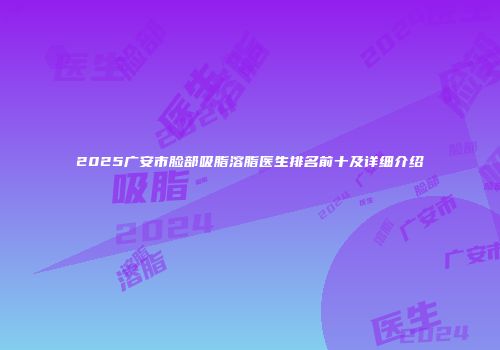 2025广安市脸部吸脂溶脂医生排名前十及详细介绍
