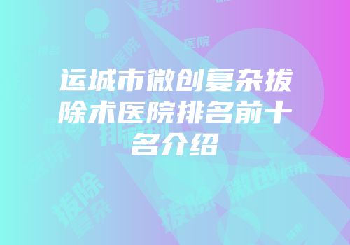 运城市微创复杂拔除术医院排名前十名介绍