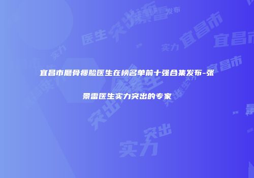 宜昌市磨骨瘦脸医生在榜名单前十强合集发布-张景雷医生实力突出的专家