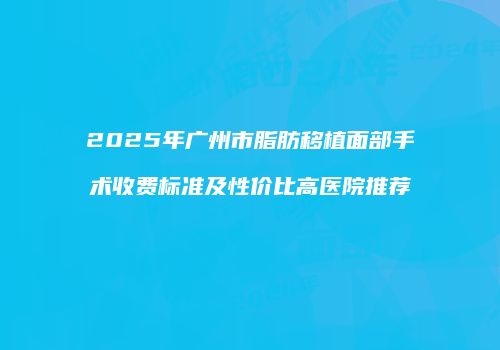 2025年广州市脂肪移植面部手术收费标准及性价比高医院推荐