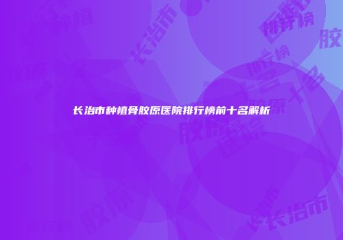长治市种植骨胶原医院排行榜前十名解析