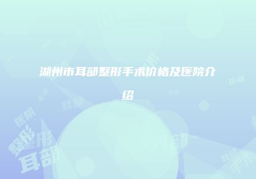 湖州市耳部整形手术价格及医院介绍