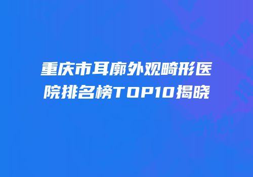 重庆市耳廓外观畸形医院排名榜TOP10揭晓