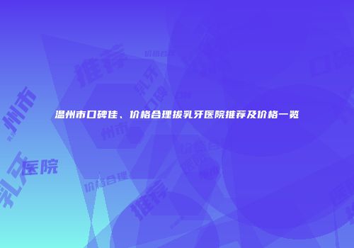 温州市口碑佳、价格合理拔乳牙医院推荐及价格一览