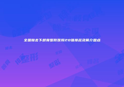 全国除去下颌骨整形医院20强排名及简介盘点
