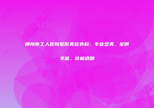 柳州市工人医院整形美容外科：专业塑美，案例丰富，价格透明