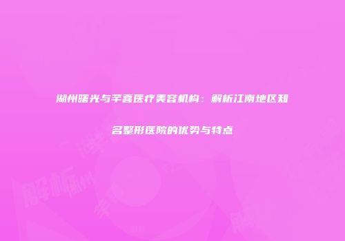 湖州曙光与芊喜医疗美容机构：解析江南地区知名整形医院的优势与特点