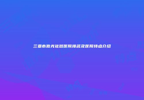 三亚市激光祛斑医院排名及医院特点介绍