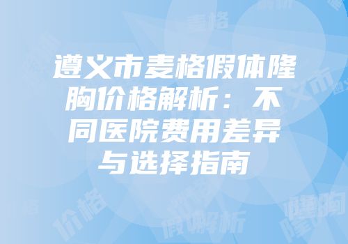 遵义市麦格假体隆胸价格解析：不同医院费用差异与选择指南