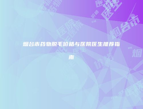 烟台市药物脱毛价格与医院医生推荐指南