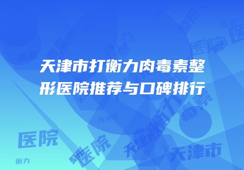天津市打衡力肉毒素整形医院推荐与口碑排行
