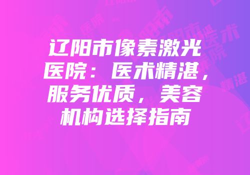 辽阳市像素激光医院：医术精湛，服务优质，美容机构选择指南