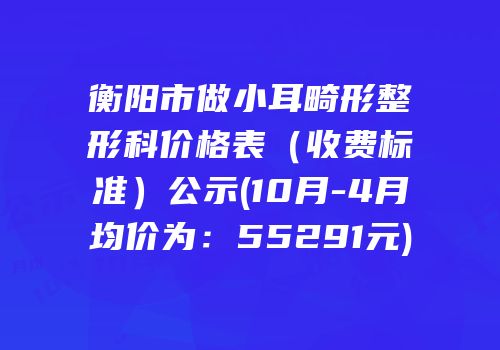 衡阳市做小耳畸形整形科价格表（收费标准）公示(10月-4月均价为：55291元)