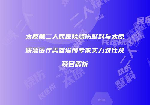 太原第二人民医院烧伤整科与太原妍潘医疗美容诊所专家实力对比及项目解析