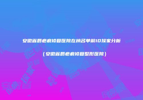 安徽省唇疤痕修复医院在榜名单前10挨家分析（安徽省唇疤痕修复整形医院）