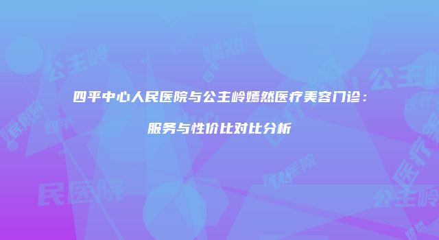 四平中心人民医院与公主岭嫣然医疗美容门诊：服务与性价比对比分析