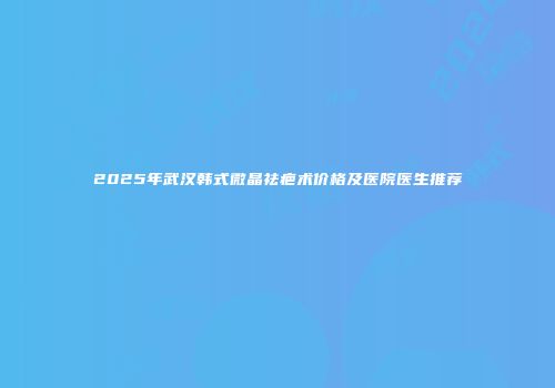 2025年武汉韩式微晶祛疤术价格及医院医生推荐