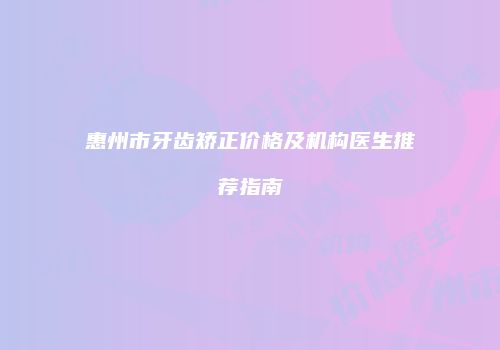 惠州市牙齿矫正价格及机构医生推荐指南