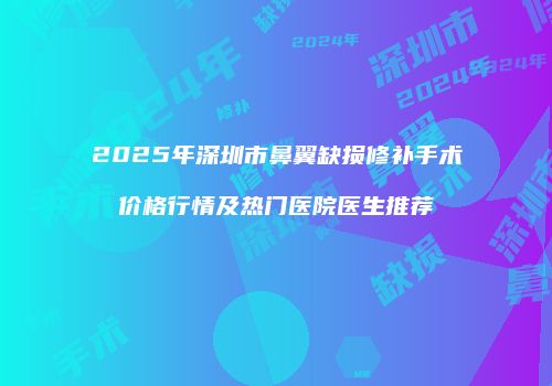 2025年深圳市鼻翼缺损修补手术价格行情及热门医院医生推荐