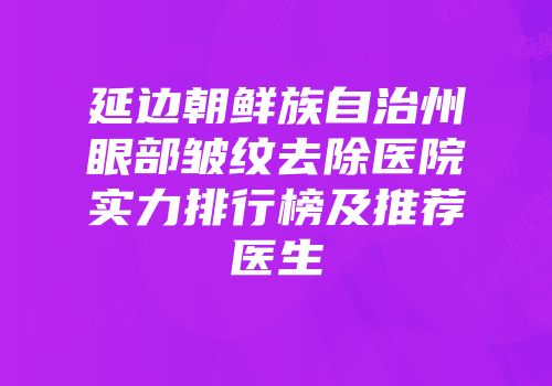 延边朝鲜族自治州眼部皱纹去除医院实力排行榜及推荐医生
