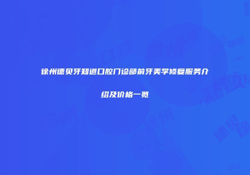徐州德贝牙知道口腔门诊部前牙美学修复服务介绍及价格一览