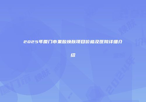 2025年厦门市果酸焕肤项目价格及医院详细介绍