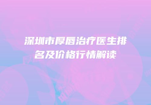 深圳市厚唇治疗医生排名及价格行情解读