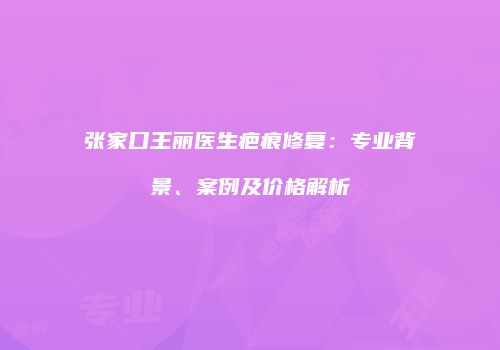 张家口王丽医生疤痕修复：专业背景、案例及价格解析