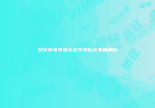 安庆市弯鼻矫正医院排名及详细解析