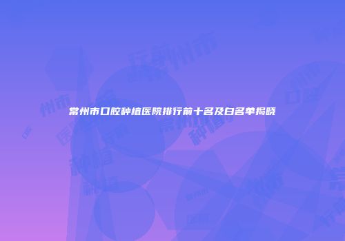 常州市口腔种植医院排行前十名及白名单揭晓