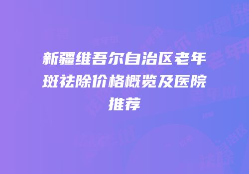 新疆维吾尔自治区老年斑祛除价格概览及医院推荐