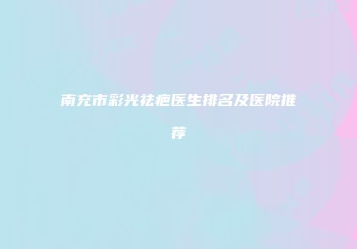 南充市彩光祛疤医生排名及医院推荐