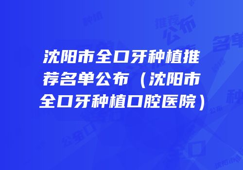 沈阳市全口牙种植推荐名单公布（沈阳市全口牙种植口腔医院）