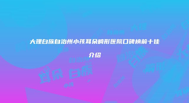 大理白族自治州小孩耳朵畸形医院口碑榜前十佳介绍