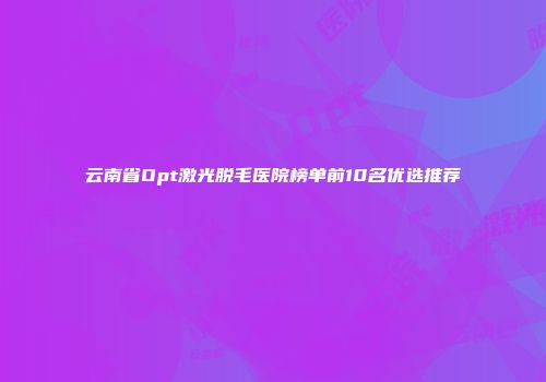 云南省Opt激光脱毛医院榜单前10名优选推荐