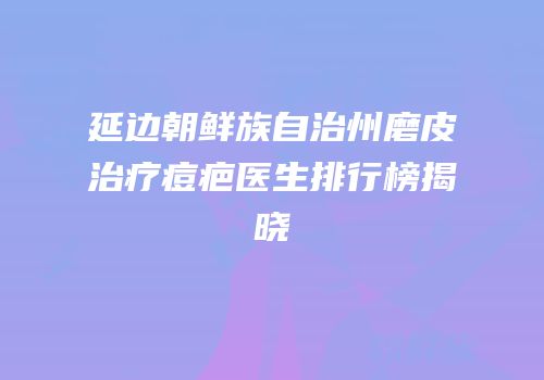 延边朝鲜族自治州磨皮治疗痘疤医生排行榜揭晓