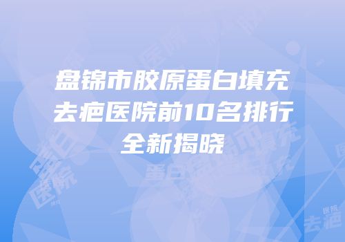 盘锦市胶原蛋白填充去疤医院前10名排行全新揭晓