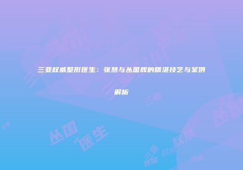 三亚权威整形医生：张慧与丛国辉的精湛技艺与案例解析