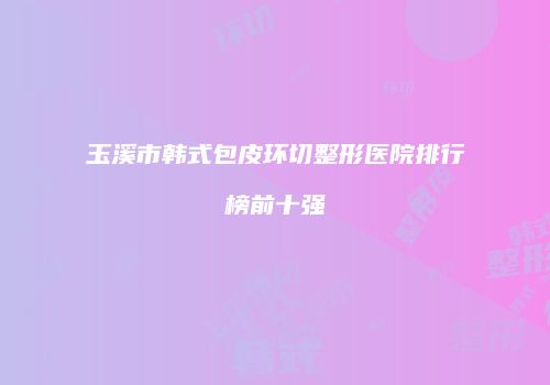 玉溪市韩式包皮环切整形医院排行榜前十强