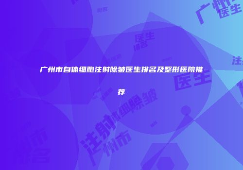 广州市自体细胞注射除皱医生排名及整形医院推荐