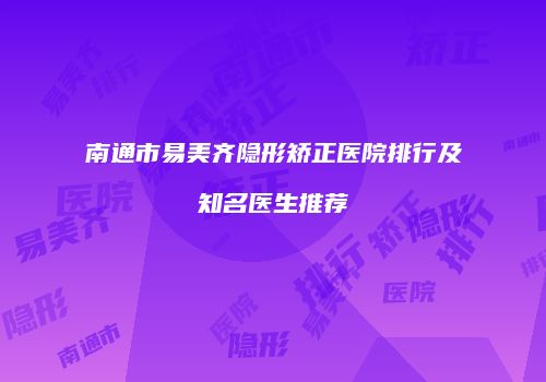 南通市易美齐隐形矫正医院排行及知名医生推荐