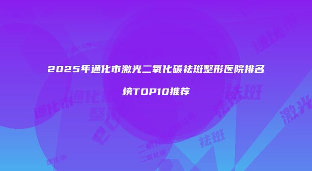 2025年通化市激光二氧化碳祛斑整形医院排名榜TOP10推荐