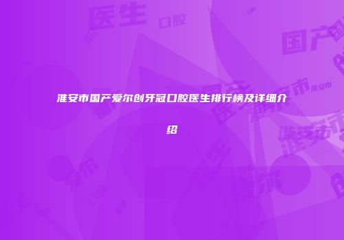 淮安市国产爱尔创牙冠口腔医生排行榜及详细介绍