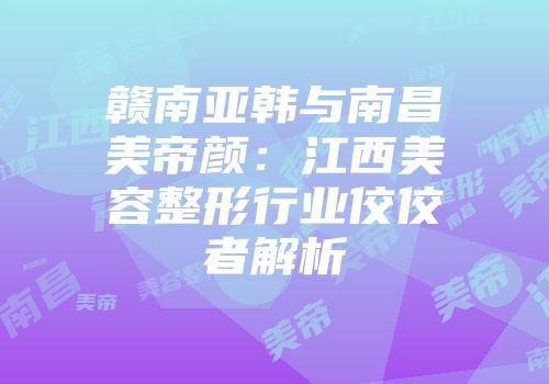赣南亚韩与南昌美帝颜：江西美容整形行业佼佼者解析