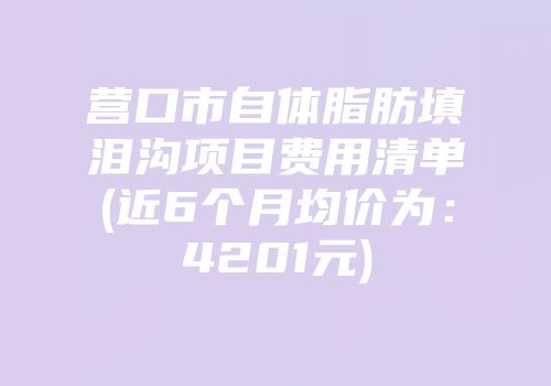 营口市自体脂肪填泪沟项目费用清单(近6个月均价为：4201元)