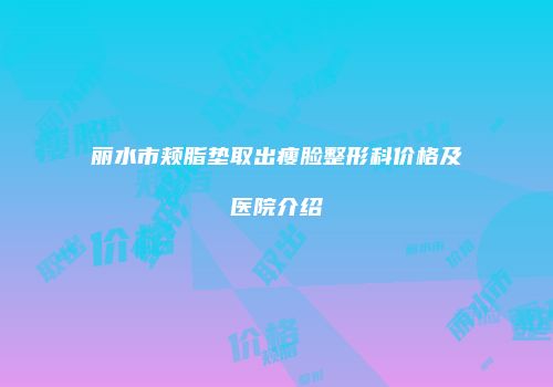 丽水市颊脂垫取出瘦脸整形科价格及医院介绍